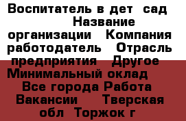 Воспитатель в дет. сад N113 › Название организации ­ Компания-работодатель › Отрасль предприятия ­ Другое › Минимальный оклад ­ 1 - Все города Работа » Вакансии   . Тверская обл.,Торжок г.